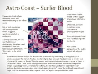 Astro Coast – Surfer Blood
Prevalence of red colour,
connoting blood and
therefore relating to the artist
name.
Artist name ‘Surfer
Blood’ written bigger
than album title ‘Astro
Coast’
Mix of both capitalised
and non-capitalised
letters. Suggests
spontenaety/a lack of
uniformity
Checkered grid style
template overlay
obscures the
photographed images
Although obscured, we can
see that the main
photographs show two great
white sharks from key
features such as the teeth.
This relates to the artist
name.
Rounded sans serif type
face – juxtaposing with
the theme
Non-central
composition. The text is
slightly left-aligned.
Surfer Blood’s album artwork for ‘Astro Coast’ is aesthetically contrasting to many products of
similar genres on the market. Firstly, a checkered grid style template has been used to overlay two
photographic images of sharks. This obscures an obvious denotation and creates a sense of chaos in
the abstract piece. There is also strong juxtaposition within the artwork. Whilst the background
images suggest aggression, violence and brutality, the typeface used carries a connotation of
softness due to its rounded edges. Interestingly again, the artist’s name ‘Surfer Blood’ is significantly
larger than the album name, reflecting that this is not a particularly established band.
 