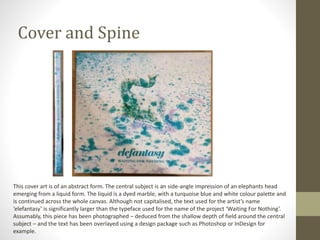 Cover and Spine
This cover art is of an abstract form. The central subject is an side-angle impression of an elephants head
emerging from a liquid form. The liquid is a dyed marble, with a turquoise blue and white colour palette and
is continued across the whole canvas. Although not capitalised, the text used for the artist’s name
‘elefantasy’ is significantly larger than the typeface used for the name of the project ‘Waiting For Nothing’.
Assumably, this piece has been photographed – deduced from the shallow depth of field around the central
subject – and the text has been overlayed using a design package such as Photoshop or InDesign for
example.
 