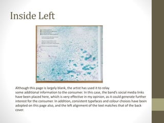 Inside Left
Although this page is largely blank, the artist has used it to relay
some additional information to the consumer. In this case, the band’s social media links
have been placed here, which is very effective in my opinion, as it could generate further
interest for the consumer. In addition, consistent typefaces and colour choices have been
adopted on this page also, and the left alignment of the text matches that of the back
cover.
 