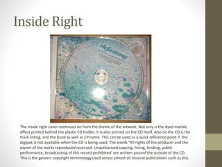 Inside Right
The inside right cover continues on from the theme of the artwork. Not only is the dyed marble
effect printed behind the plastic CD holder, it is also printed on the CD itself. Also on the CD is the
track listing, and the band as well as EP name. This can be used as a quick reference point if the
digipak is not available when the CD is being used. The words “All rights of the producer and the
owner of the works reproduced reserved. Unauthorised copying, hiring, lending, public
performance, broadcasting of this record prohibited’ are written around the outside of the CD.
This is the generic copyright terminology used across almost all musical publications such as this.
 