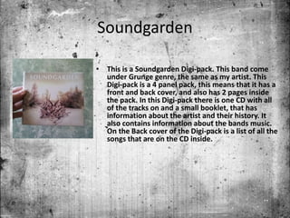 Soundgarden
• This is a Soundgarden Digi-pack. This band come
under Grunge genre, the same as my artist. This
Digi-pack is a 4 panel pack, this means that it has a
front and back cover, and also has 2 pages inside
the pack. In this Digi-pack there is one CD with all
of the tracks on and a small booklet, that has
information about the artist and their history. It
also contains information about the bands music.
On the Back cover of the Digi-pack is a list of all the
songs that are on the CD inside.
 