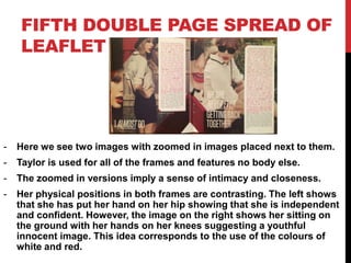 FIFTH DOUBLE PAGE SPREAD OF
LEAFLET
- Here we see two images with zoomed in images placed next to them.
- Taylor is used for all of the frames and features no body else.
- The zoomed in versions imply a sense of intimacy and closeness.
- Her physical positions in both frames are contrasting. The left shows
that she has put her hand on her hip showing that she is independent
and confident. However, the image on the right shows her sitting on
the ground with her hands on her knees suggesting a youthful
innocent image. This idea corresponds to the use of the colours of
white and red.
 