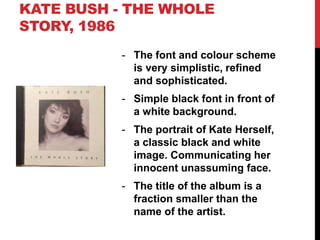 KATE BUSH - THE WHOLE
STORY, 1986
- The font and colour scheme
is very simplistic, refined
and sophisticated.
- Simple black font in front of
a white background.
- The portrait of Kate Herself,
a classic black and white
image. Communicating her
innocent unassuming face.
- The title of the album is a
fraction smaller than the
name of the artist.
 