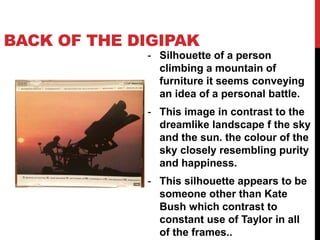 BACK OF THE DIGIPAK
- Silhouette of a person
climbing a mountain of
furniture it seems conveying
an idea of a personal battle.
- This image in contrast to the
dreamlike landscape f the sky
and the sun. the colour of the
sky closely resembling purity
and happiness.
- This silhouette appears to be
someone other than Kate
Bush which contrast to
constant use of Taylor in all
of the frames..
 
