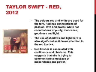 TAYLOR SWIFT - RED,
2012
- The colours red and white are used for
the font. Red has connotations of
passion, love and power. White has
connotations of purity, innocence,
goodness and light.
- The use of shadows and light here is
also significant as it draws attention to
the red lipstick.
- Red lipstick is associated with
confidence and charisma. This
suggests that she is trying to
communicate a message of
indpendence and power.
 