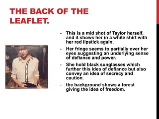 THE BACK OF THE
LEAFLET.
- This is a mid shot of Taylor herself,
and it shows her in a white shirt with
her red lipstick again.
- Her fringe seems to partially over her
eyes suggesting an underlying sense
of defiance and power.
- She hold black sunglasses which
further this idea of defiance but also
convey an idea of secrecy and
caution.
- the background shows a forest
giving the idea of freedom.
 