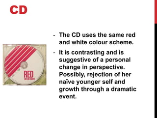 CD
- The CD uses the same red
and white colour scheme.
- It is contrasting and is
suggestive of a personal
change in perspective.
Possibly, rejection of her
naïve younger self and
growth through a dramatic
event.
 