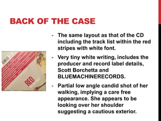 BACK OF THE CASE
- The same layout as that of the CD
including the track list within the red
stripes with white font.
- Very tiny white writing, includes the
producer and record label details,
Scott Borchetta and
BLUEMACHINERECORDS.
- Partial low angle candid shot of her
walking, implying a care free
appearance. She appears to be
looking over her shoulder
suggesting a cautious exterior.
 