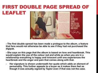 FIRST DOUBLE PAGE SPREAD OF
LEAFLET
- The first double spread has been made a prologue to the album, a feature
that fans would not otherwise be able to see if they had not purchased the
digipak.
- She says on this page that the album is based on love and heartbreak. This
would explain the use of the colour red and white as when you are in a
relationship everything is happy and innocent until one experiences the
heartbreak and the anger and pain that comes along with that.
- Her signature is shown underneath her quote which adds an element of
personality. This further appeals to a buyer as it makes them feel as
though it was actually signed by Taylor even if that was not the case.
 