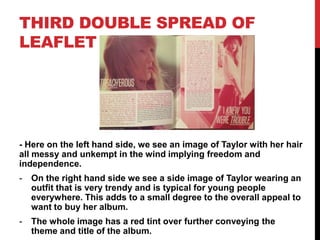 THIRD DOUBLE SPREAD OF
LEAFLET
- Here on the left hand side, we see an image of Taylor with her hair
all messy and unkempt in the wind implying freedom and
independence.
- On the right hand side we see a side image of Taylor wearing an
outfit that is very trendy and is typical for young people
everywhere. This adds to a small degree to the overall appeal to
want to buy her album.
- The whole image has a red tint over further conveying the
theme and title of the album.
 