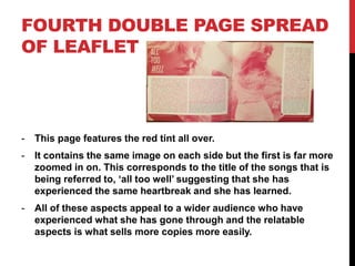 FOURTH DOUBLE PAGE SPREAD
OF LEAFLET
- This page features the red tint all over.
- It contains the same image on each side but the first is far more
zoomed in on. This corresponds to the title of the songs that is
being referred to, ‘all too well’ suggesting that she has
experienced the same heartbreak and she has learned.
- All of these aspects appeal to a wider audience who have
experienced what she has gone through and the relatable
aspects is what sells more copies more easily.
 