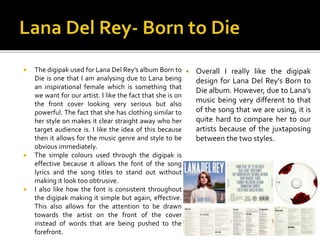  The digipak used for Lana Del Rey’s album Born to
Die is one that I am analysing due to Lana being
an inspirational fema...