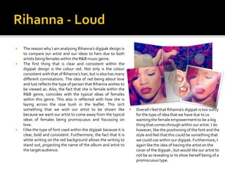  The reason why I am analysing Rihanna’s digipak design is
to compare our artist and our ideas to hers due to both
artist...