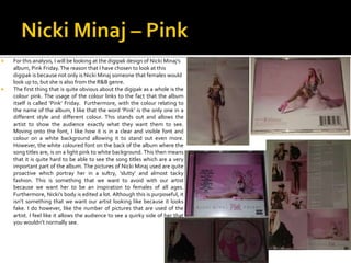  For this analysis, I will be looking at the digipak design of Nicki Minaj’s
album, Pink Friday.The reason that I have chosen to look at this
digipak is because not only is Nicki Minaj someone that females would
look up to, but she is also from the R&B genre.
 The first thing that is quite obvious about the digipak as a whole is the
colour pink. The usage of the colour links to the fact that the album
itself is called ‘Pink’ Friday. Furthermore, with the colour relating to
the name of the album, I like that the word ‘Pink’ is the only one in a
different style and different colour. This stands out and allows the
artist to show the audience exactly what they want them to see.
Moving onto the font, I like how it is in a clear and visible font and
colour on a white background allowing it to stand out even more.
However, the white coloured font on the back of the album where the
song titles are, is on a light pink to white background. This then means
that it is quite hard to be able to see the song titles which are a very
important part of the album. The pictures of Nicki Minaj used are quite
proactive which portray her in a sultry, ‘slutty’ and almost tacky
fashion. This is something that we want to avoid with our artist
because we want her to be an inspiration to females of all ages.
Furthermore, Nicki’s body is edited a lot. Although this is purposeful, it
isn’t something that we want our artist looking like because it looks
fake. I do however, like the number of pictures that are used of the
artist. I feel like it allows the audience to see a quirky side of her that
you wouldn’t normally see.
 