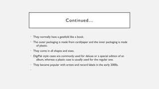Continued…
• They normally have a gatefold like a book.
• The outer packaging is made from card/paper and the inner packaging is made
of plastic.
• They come in all shapes and sizes.
• DigiPak style cases are commonly used for deluxe or a special edition of an
album, whereas a plastic case is usually used for the regular one.
• They became popular with artists and record labels in the early 2000s.
•
 