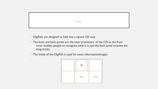 …
• DigiPaks are designed to fold into a square CD case
• The front and back panels are the main ‘promoters’ of the CD, as the front
cover enables people to recognise what it is, and the back panel includes the
song tracks.
• The inside of the DigiPak is used for extra information/images.
•
 