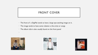 FRONT COVER
• The front of a DigiPak tends to have a large eye-catching image on it.
• The image tends to have some relation o the artist or songs
• The album title is also usually found on the front panel
•
 