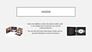 INSIDE
• Inside the DigiPak is where the plastic holder itself
is. It’s usually clear so that you can see the
artwork behind it.
• You can also find extra information inside, such as
personal thankyou’s, artwork and lyrics.
•
 
