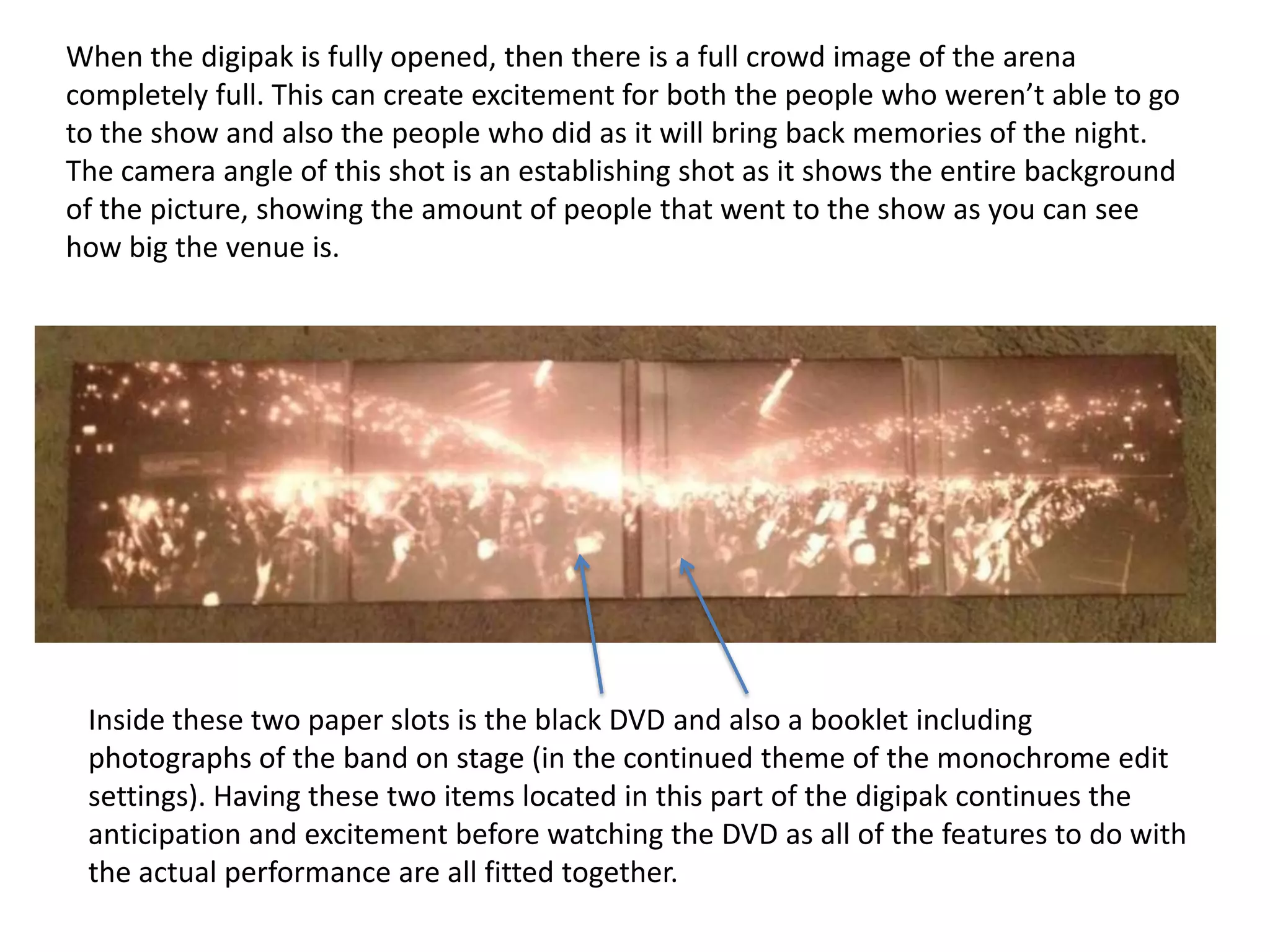 When the digipak is fully opened, then there is a full crowd image of the arena
completely full. This can create excitement for both the people who weren’t able to go
to the show and also the people who did as it will bring back memories of the night.
The camera angle of this shot is an establishing shot as it shows the entire background
of the picture, showing the amount of people that went to the show as you can see
how big the venue is.

Inside these two paper slots is the black DVD and also a booklet including
photographs of the band on stage (in the continued theme of the monochrome edit
settings). Having these two items located in this part of the digipak continues the
anticipation and excitement before watching the DVD as all of the features to do with
the actual performance are all fitted together.

 