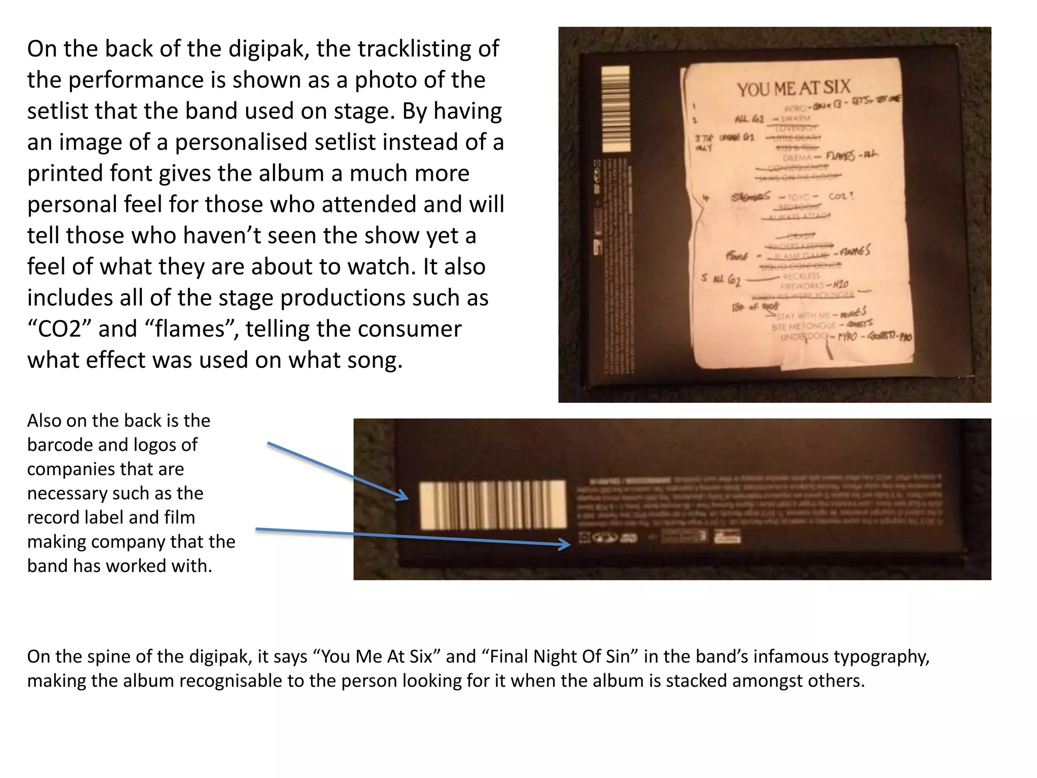 On the back of the digipak, the tracklisting of
the performance is shown as a photo of the
setlist that the band used on stage. By having
an image of a personalised setlist instead of a
printed font gives the album a much more
personal feel for those who attended and will
tell those who haven’t seen the show yet a
feel of what they are about to watch. It also
includes all of the stage productions such as
“CO2” and “flames”, telling the consumer
what effect was used on what song.
Also on the back is the
barcode and logos of
companies that are
necessary such as the
record label and film
making company that the
band has worked with.

On the spine of the digipak, it says “You Me At Six” and “Final Night Of Sin” in the band’s infamous typography,
making the album recognisable to the person looking for it when the album is stacked amongst others.

 