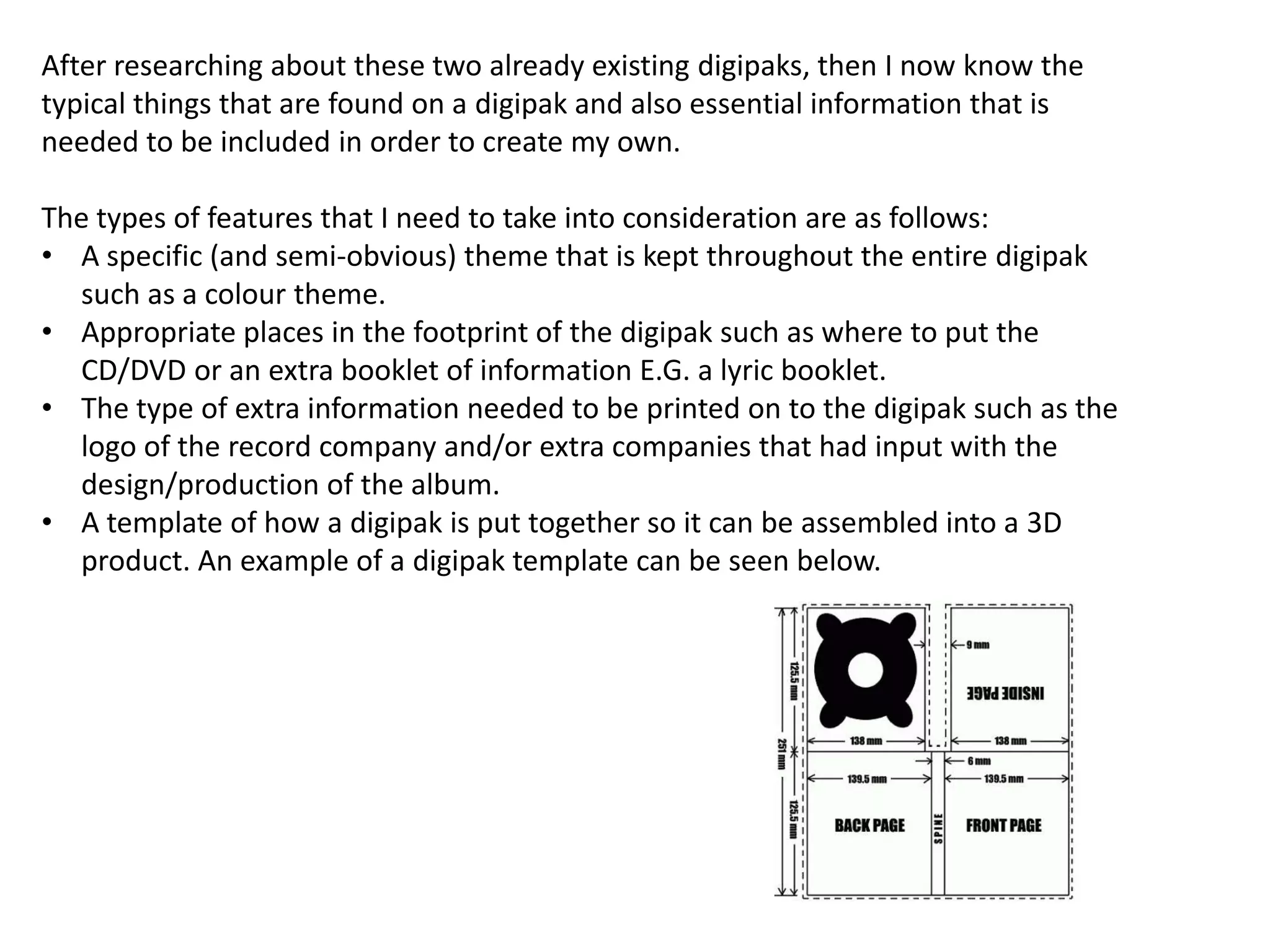 After researching about these two already existing digipaks, then I now know the
typical things that are found on a digipak and also essential information that is
needed to be included in order to create my own.
The types of features that I need to take into consideration are as follows:
• A specific (and semi-obvious) theme that is kept throughout the entire digipak
such as a colour theme.
• Appropriate places in the footprint of the digipak such as where to put the
CD/DVD or an extra booklet of information E.G. a lyric booklet.
• The type of extra information needed to be printed on to the digipak such as the
logo of the record company and/or extra companies that had input with the
design/production of the album.
• A template of how a digipak is put together so it can be assembled into a 3D
product. An example of a digipak template can be seen below.

 