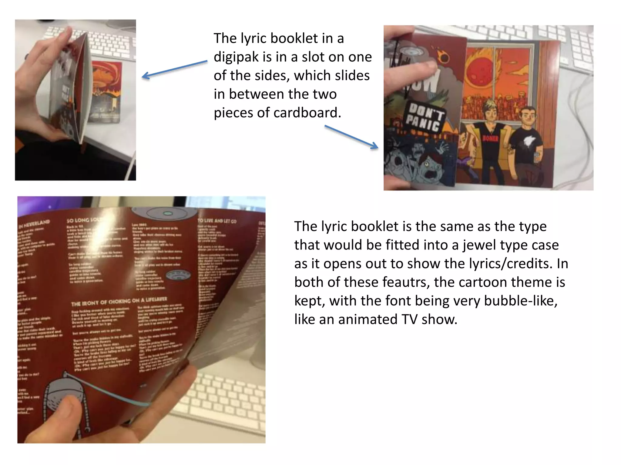 The lyric booklet in a
digipak is in a slot on one
of the sides, which slides
in between the two
pieces of cardboard.

The lyric booklet is the same as the type
that would be fitted into a jewel type case
as it opens out to show the lyrics/credits. In
both of these feautrs, the cartoon theme is
kept, with the font being very bubble-like,
like an animated TV show.

 