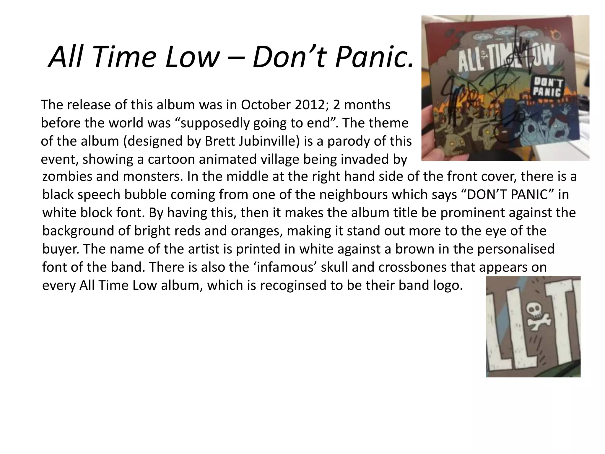 All Time Low – Don’t Panic.
The release of this album was in October 2012; 2 months
before the world was “supposedly going to end”. The theme
of the album (designed by Brett Jubinville) is a parody of this
event, showing a cartoon animated village being invaded by
zombies and monsters. In the middle at the right hand side of the front cover, there is a
black speech bubble coming from one of the neighbours which says “DON’T PANIC” in
white block font. By having this, then it makes the album title be prominent against the
background of bright reds and oranges, making it stand out more to the eye of the
buyer. The name of the artist is printed in white against a brown in the personalised
font of the band. There is also the ‘infamous’ skull and crossbones that appears on
every All Time Low album, which is recoginsed to be their band logo.

 