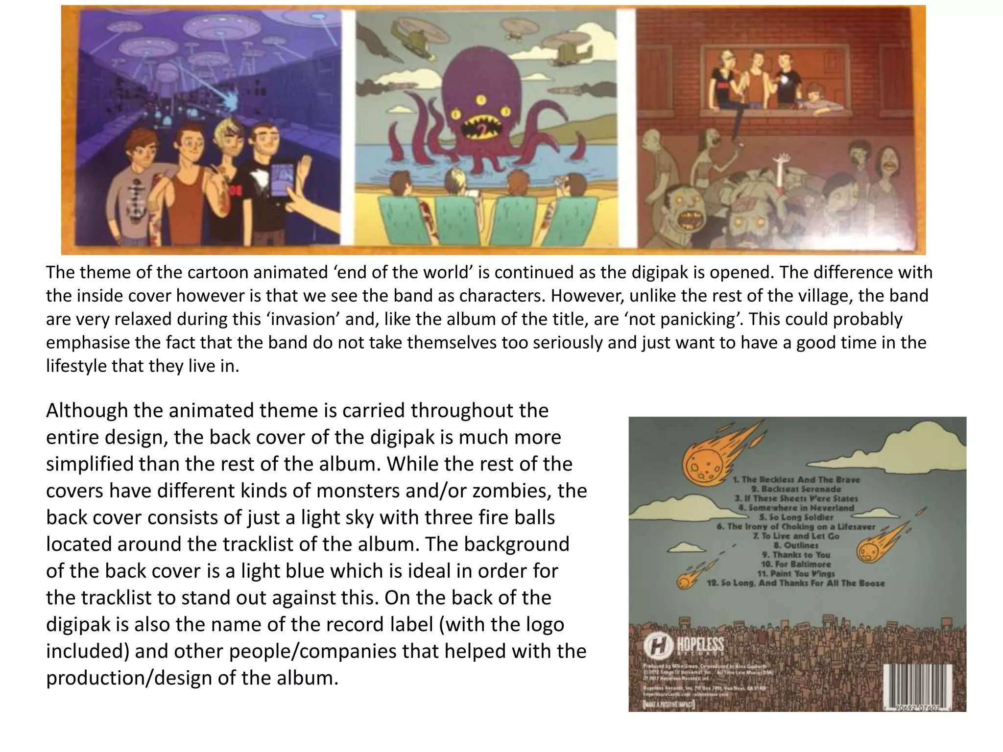 The theme of the cartoon animated ‘end of the world’ is continued as the digipak is opened. The difference with
the inside cover however is that we see the band as characters. However, unlike the rest of the village, the band
are very relaxed during this ‘invasion’ and, like the album of the title, are ‘not panicking’. This could probably
emphasise the fact that the band do not take themselves too seriously and just want to have a good time in the
lifestyle that they live in.

Although the animated theme is carried throughout the
entire design, the back cover of the digipak is much more
simplified than the rest of the album. While the rest of the
covers have different kinds of monsters and/or zombies, the
back cover consists of just a light sky with three fire balls
located around the tracklist of the album. The background
of the back cover is a light blue which is ideal in order for
the tracklist to stand out against this. On the back of the
digipak is also the name of the record label (with the logo
included) and other people/companies that helped with the
production/design of the album.

 
