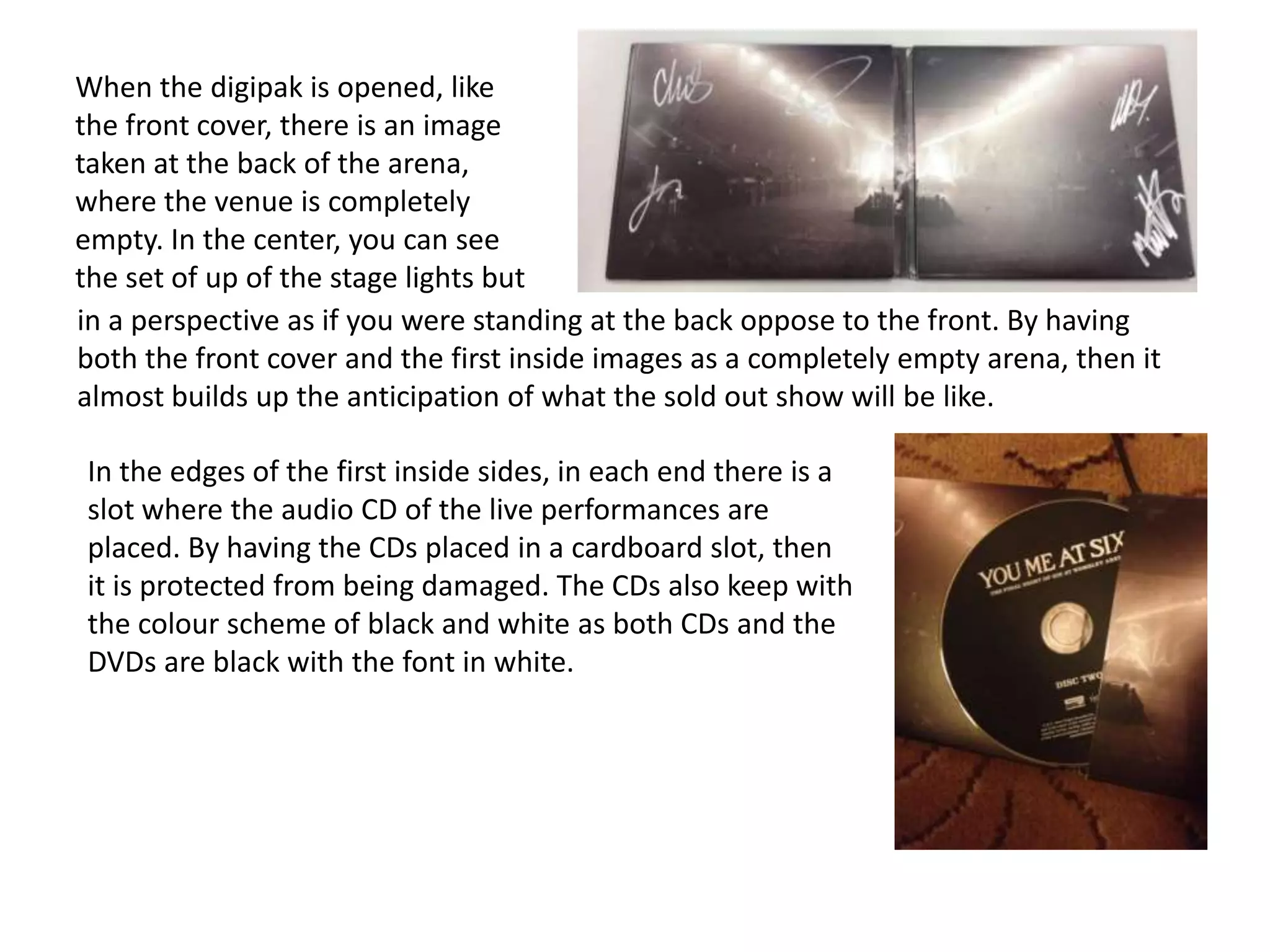 When the digipak is opened, like
the front cover, there is an image
taken at the back of the arena,
where the venue is completely
empty. In the center, you can see
the set of up of the stage lights but
in a perspective as if you were standing at the back oppose to the front. By having
both the front cover and the first inside images as a completely empty arena, then it
almost builds up the anticipation of what the sold out show will be like.
In the edges of the first inside sides, in each end there is a
slot where the audio CD of the live performances are
placed. By having the CDs placed in a cardboard slot, then
it is protected from being damaged. The CDs also keep with
the colour scheme of black and white as both CDs and the
DVDs are black with the font in white.

 
