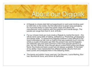 About our Digipak
   A Digipak is a book-style fold out paperboard or card outer binding used
    to hold CDs on the inside, the first alternative to jewel case packaging.
    It’s much less likely to crack then jewel cases and allows the
    manufacturer more creativity with the graphics and overall design. The
    panels can range from from 4, to 6, to 8 etc.

   For our chosen track we must create a Digipak to market the band – this
    will be done using skills of editing, software e.g. Photoshop, photography
    and design skills. In researching digipaks however it was difficult to find
    recent examples as folk rock is a genre that was explored much more by
    artists a couple of decades ago than the present day and full digipaks
    are relatively new and more common in the more popular genres e.g.
    pop, hip hop, RnB etc. Even though album covers front covers are easily
    found, the inside and back covers are not always available. To the best
    of my ability I have researched five different bands’ albums front and
    back covers and analysed them in the following slides.

   The bands and artists I have used are: Cat Stevens, Laura Marling, Bon
    Iver, Mumford & Sons, and Simon & Garfunkel.
 