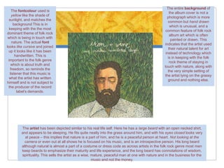 The entire background of
    The fontcolour used is
                                                                                                       the album cover is not a
    yellow like the shade of
                                                                                                     photograph which is more
  sunlight, and matches the
                                                                                                      common but hand drawn
      background This is in
                                                                                                       which is unusual, and a
  keeping with the the most
                                                                                                    common feature of folk rock
dominant theme of folk rock
                                                                                                       album art which is often
 which is being in touch with
                                                                                                        painted or drawn. This
     nature. The actual font
                                                                                                   indicates that the artist used
looks like cursive and joined
                                                                                                      their natural talent for art
 up it looks like it has been
                                                                                                    instead of technology which
       handwritten. This is
                                                                                                      is in keeping with the folk
 important to the folk genre
                                                                                                       rock theme of staying in
    which is about truth and
                                                                                                   touch with nature, along with
   freedom, so reminds the
                                                                                                      the very simple setting of
   listener that this music is
                                                                                                   the artist lying on the grassy
  what the artist has written
                                                                                                      ground and nothing else.
himself and is not subject to
 the producer of the record
        label’s demands.




         The artist has been depicted similar to his real life self. Here he has a large beard with an open necked shirt,
         and appears to be sleeping. He fits quite neatly into the grass around him, and with his eyes closed looks very
           at peace – this implies that nature is a part of him, and he is a peaceful person at heart. Not looking at the
           camera or even out at all shows he is focused on his music, and is an introspective person. His long beard
         although natural is almost a part of a costume or dress code as across artists in the folk rock genre most men
         keep beards to emphasize their maturity and life experience, and the long beard has connotations of wisdom,
         spirituality. This sells the artist as a wise, mature, peaceful man at one with nature and in the business for the
                                                        music and not the money.
 