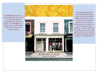 A photograph has been
                                  used for the front cover
  The fontcolour used is a        which looks like a typical
simple black on white, which     street, and the focus is on
    is in keeping with the         the shop on the middle
  simplicity of the folk rock      which looks like an old
 genre. The font type is in     charity shop, a boutique or a
 capitals and a very simple        shop that sells vintage
   font, which looks quite      clothing – not any shop that
        classic looking.         would be found on the high
                                street and does not need to
                                be flashy with lights and big
                                 displays to advertise itself.
 