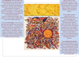 The fontcolour used isorange-red               album cover is not a
 which matches the myriad of colours         photograph which is more
    of the things drawn around the          common for digipaks of other
background. matches the background.         mainstream genres but hand
 Her name is printed within a flower.        drawn which is a common
     The background consists of               feature of folk rock album
 butterflies, snake on a plant, smiley         artthatis often painted or
face sun, mushroom, a crocodile, bug                     drawn.
 and overall wildlife amongst flowers
        and plants all painted in                Of the album covers I
  blue, red, yellow and orange. This               researched in this
makes for a very bright, colorful album     presentation and the ones on
     cover which draws attention.                 my homepage and
                                            research, the majority (Laura
 The actual font type is very curly at          Marling: Alas I Cannot
the ends and matches the curly inside        Swim, Bob Dylan: Blood On
strands of the flower – it looks like her   The Tracks) have hand drawn
 name has grown into the flower, her        or painted art on the cover –
     identity is tied up within it and       the few photos they do have
  nature.This is is consistent with the     are either mixed with art (Cat
   theme of folk genre which usually            Stevens: Catch Bull at
 markets the artist as being a part of      Four), or tend show the artist
  nature (see cover Iron & Wine: Our         in a nature setting (Simon &
       Endless Numbered Days).                   Garfunkel: Sounds of
                                                       Silence).

                                              This markets the artistas
                                             having natural talent to use in
                                            their art instead of technology.
                                             Thisis in keeping with the folk
                                            rock theme of staying in touch
                                              with nature, along with the
                                            very simple setting of the artist
                                              lying on the grassy ground
                                                   and nothing else.
 