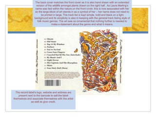 The back cover matches the front cover as it is also hand drawn with an extended
                   version of the wildlife amongst plants drawn on the right half. As Laura Marling’s
                  name was tied within the nature on the front cover, this is now associated with her
                  so the large block of art stands in as a symbol of her – her name does not need to
                        be printed in large. The track list is kept simple, bold and black on a light
                 background and its simplicity is also in keeping with the general track listing style of
                    folk music genres. The art was so ornamental that nothing further is needed to
                                 make a statement about the genre and what it means.




  The record label’s logo, website and address are
    present next to the barcode to sell the label
themselves and associate themselves with the artist
               as well as give credit.
 