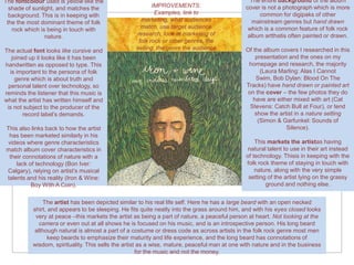 The fontcolour used is yellow like the                                                           The entire background of the album
  shade of sunlight, and matches the                      IMPROVEMENTS:                        cover is not a photograph which is more
  background. This is in keeping with                      Examples, link to                        common for digipaks of other
 the the most dominant theme of folk                 marketing, what audiences                   mainstream genres but hand drawn
   rock which is being in touch with                 match, use target audience                 which is a common feature of folk rock
                nature.                            research, look at marketing of               album artthatis often painted or drawn.
                                                    folk rock or other genres, the
The actual font looks like cursive and             selling, the genre the audience             Of the album covers I researched in this
   joined up it looks like it has been                                                             presentation and the ones on my
handwritten as opposed to type. This                                                            homepage and research, the majority
  is important to the persona of folk                                                                (Laura Marling: Alas I Cannot
    genre which is about truth and                                                                 Swim, Bob Dylan: Blood On The
 personal talent over technology, so                                                           Tracks) have hand drawn or painted art
reminds the listener that this music is                                                         on the cover – the few photos they do
what the artist has written himself and                                                           have are either mixed with art (Cat
 is not subject to the producer of the                                                           Stevens: Catch Bull at Four), or tend
        record label’s demands.                                                                    show the artist in a nature setting
                                                                                                    (Simon & Garfunkel: Sounds of
This also links back to how the artist                                                                         Silence).
 has been marketed similarly in his
videos where genre characteristics                                                                 This markets the artistas having
match album cover characteristics in                                                            natural talent to use in their art instead
 their connotations of nature with a                                                           of technology. Thisis in keeping with the
    lack of technology (Bon Iver:                                                              folk rock theme of staying in touch with
Calgary), relying on artist’s musical                                                              nature, along with the very simple
talents and his reality (Iron & Wine:                                                           setting of the artist lying on the grassy
          Boy With A Coin).                                                                            ground and nothing else.


               The artist has been depicted similar to his real life self. Here he has a large beard with an open necked
           shirt, and appears to be sleeping. He fits quite neatly into the grass around him, and with his eyes closed looks
            very at peace –this markets the artist as being a part of nature, a peaceful person at heart. Not looking at the
              camera or even out at all shows he is focused on his music, and is an introspective person. His long beard
            although natural is almost a part of a costume or dress code as across artists in the folk rock genre most men
                 keep beards to emphasize their maturity and life experience, and the long beard has connotations of
           wisdom, spirituality. This sells the artist as a wise, mature, peaceful man at one with nature and in the business
                                                      for the music and not the money.
 