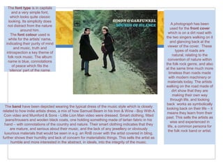 The font type is in capitals
      and a very simple font,
     which looks quite classic
    looking. Its simplicity does
                                                                                                          A photograph has been
   not distract from the nature
                                                                                                         used for the front cover
            around him.
                                                                                                       which is on a dirt road with
     The font colour used is
                                                                                                      the two singers walking on it
    white for the artists’ name,
                                                                                                         and glancing back at the
  indicating their purity of mind
                                                                                                       viewer of the cover. These
        and music, truth and
                                                                                                             types of roads are
  introspection a key theme of
                                                                                                           natural, relating to the
   folk rock music. The album
                                                                                                       convention of nature within
   name is blue, connotations
                                                                                                      the folk rock genre, and also
      of peace which fits the
                                                                                                      at the same time much more
    ‘silence’ part of the name.
                                                                                                        timeless than roads made
                                                                                                        with modern machinery or
                                                                                                       materials today. The artists
                                                                                                      walking on the road made of
                                                                                                           dirt show that they are
                                                                                                           making their own way
                                                                                                          through life, and looking
                                                                                                       back works as symbolically
 The band have been depicted wearing the typical dress of the music style which is closely
                                                                                                      looking back on their life – it
related to how indie artists dress, a mix of how Samuel Beam in his Iron & Wine - Boy With A
                                                                                                       means they learn from their
 Coin video and Mumford & Sons - Little Lion Man video were dressed. Smart clothing, fitted
                                                                                                      past. This sells the artists as
  jeans/trousers and woolen black coats, one holding something made of tartan fabric in his
                                                                                                         wise and experienced in
 hand – with connotations of the country and nature. Their smart clothing indicates that they
                                                                                                       life, a common persona for
     are mature, and serious about their music, and the lack of any jewellery or obviously
                                                                                                       the folk rock band or artist.
 luxurious materials that would be seen in e.g. an RnB cover with the artist covered in bling,
further shows their humility and lack of concern for materialistic things. This sells the artist as
     humble and more interested in the abstract, in ideals, into the integrity of the music.
 