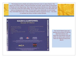 The background is simple and matches the front cover in colour theme. The
colours are canary yellow, coral and lavender and white, spring colours reminiscent
of florals and new beginnings. New beginnings indicate starting over after reflecting
on a life that could have been better, and so again links back to how folk artists are
   sold as introspective and wise. The font type is also classically cut and simple,
 very minimalist which ties in with humbleness without excessive luxury – the artist
                    is marketed as living a simple modest lifestyle.




                                                                                 The record label’s logo and
                                                                               address are present to sell the
                                                                                    label themselves and
                                                                               associate themselves with the
                                                                               artist, as well as give credit to
                                                                                them for helping produce the
                                                                                            album.
 