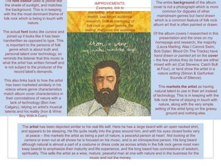 The font colour used is yellow like                                                            The entire background of the album
 the shade of sunlight, and matches                       IMPROVEMENTS:
                                                           Examples, link to                   cover is not a photograph which is more
  the background. This is in keeping                                                                common for digipaks of other
with the the most dominant theme of                  marketing, what audiences
                                                     match, use target audience                  mainstream genres but hand drawn
folk rock which is being in touch with                                                          which is a common feature of folk rock
               nature.                             research, look at marketing of
                                                    folk rock or other genres, the             album art that is often painted or drawn.
The actual font looks like cursive and             selling, the genre the audience
                                                                                               Of the album covers I researched in this
   joined up it looks like it has been                                                             presentation and the ones on my
handwritten as opposed to type. This                                                            homepage and research, the majority
  is important to the persona of folk                                                            (Laura Marling: Alas I Cannot Swim,
    genre which is about truth and                                                             Bob Dylan: Blood On The Tracks) have
 personal talent over technology, so                                                           hand drawn or painted art on the cover
reminds the listener that this music is                                                        – the few photos they do have are either
what the artist has written himself and                                                        mixed with art (Cat Stevens: Catch Bull
 is not subject to the producer of the                                                            at Four), or tend show the artist in a
        record label’s demands.                                                                   nature setting (Simon & Garfunkel:
                                                                                                          Sounds of Silence).
This also links back to how the artist
 has been marketed similarly in his                                                                This markets the artist as having
videos where genre characteristics                                                              natural talent to use in their art instead
match album cover characteristics in                                                           of technology. This is in keeping with the
 their connotations of nature with a                                                            folk rock theme of staying in touch with
    lack of technology (Bon Iver:                                                                  nature, along with the very simple
Calgary), relying on artist’s musical                                                            setting of the artist lying on the grassy
talents and his reality (Iron & Wine:                                                                   ground and nothing else.
          Boy With A Coin).

           The artist has been depicted similar to his real life self. Here he has a large beard with an open necked shirt,
           and appears to be sleeping. He fits quite neatly into the grass around him, and with his eyes closed looks very
              at peace – this markets the artist as being a part of nature, a peaceful person at heart. Not looking at the
             camera or even out at all shows he is focused on his music, and is an introspective person. His long beard
           although natural is almost a part of a costume or dress code as across artists in the folk rock genre most men
           keep beards to emphasize their maturity and life experience, and the long beard has connotations of wisdom,
           spirituality. This sells the artist as a wise, mature, peaceful man at one with nature and in the business for the
                                                          music and not the money.
 