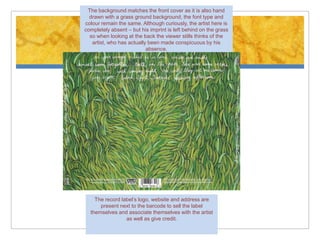 The background matches the front cover as it is also hand
  drawn with a grass ground background, the font type and
colour remain the same. Although curiously, the artist here is
completely absent – but his imprint is left behind on the grass
  so when looking at the back the viewer stills thinks of the
   artist, who has actually been made conspicuous by his
                           absence.




    The record label’s logo, website and address are
      present next to the barcode to sell the label
  themselves and associate themselves with the artist
                 as well as give credit.
 