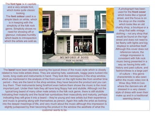 The font type is in capitals
     and a very simple font,
                                                                                                       A photograph has been
    which looks quite classic
                                                                                                      used for the front cover
              looking.
                                                                                                      which looks like a typical
   The font colour used is a
                                                                                                     street, and the focus is on
  simple black on white, which
                                                                                                       the shop on the middle
      is in keeping with the
                                                                                                        which looks like an old
    simplicity of the folk rock
                                                                                                    charity shop, a boutique or a
   genre. Simplicity shows no
                                                                                                        shop that sells vintage
     need for showing off or
                                                                                                    clothing – not any shop that
   glamour, indicates humility
                                                                                                     would be found on the high
  which leads to introspection
                                                                                                    street and does not need to
  which the artists are sold as.
                                                                                                    be flashy with lights and big
                                                                                                     displays to advertise itself.
                                                                                                    Although this cover does not
                                                                                                         reference nature, the
                                                                                                         vintage impression is
                                                                                                       consistent with folk rock
                                                                                                     music being presented in a
                                                                                                      way as having links with
                                                                                                    history and past culture, and
  The band have been depicted wearing the typical dress of the music style which is closely         fashion/dress is a large part
related to how indie artists dress. They are wearing hats, waistcoats, baggy jeans tucked into          of culture – this genre
  boots, long coats and instruments in hand. They look like mannequins in the shop window,           characteristic is also seen
which as mentioned in the analysis of the front cover on the right looks like from another time     within the music video iron &
  period – they are the band in the shop window, they have become the product and you can               Wine: Boy With A Coin
  buy them. Their instruments being forefront even before them shows the music is the most            where the dancers are all
  important part. Under their hats they all have long floppy hair and stubble. Although not the       dressed in a very classic
     typical long beard of many other male artists in the folk rock genre, there is still stubble   style of dress with even their
indicating their maturity and the facial hair symbolizes their masculinity and maturity, perhaps    make up and in a traditional
  indicating they will grow it into a beard – they’re young and new artists but their experience            seeming dance.
  and music is growing along with themselves as person. Again this sells the artist as looking
 into the deeper meanings of life, and very much about the music although this impression is
    slightly juxtaposed by their becoming the product in the window the aesthete of what the
                                        customer wants to be.
 