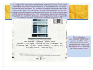 The background is even simpler than the front and focuses on one window, which
  matches the shop window on the front cover, on a blank white wall. The colour
 scheme is all white and glass, very simplistic once again and the band are absent
   from the back cover – but the window has been left slightly open, and with the
track titles printed underneath shows that by listening to this album you have been
   let into the band’s collective mind. This references the genre which is there for
introspection and usually has descriptive lyrics of significant events as opposed to
          a clubber tune with three words being repeated to a repetitive tune.




                                                                                               The record label’s
                                                                                       logo, website and address are
                                                                                            present to sell the label
                                                                                          themselves and associate
                                                                                        themselves with the artist, as
                                                                                        well as give credit to them for
                                                                                         helping produce the album.
 