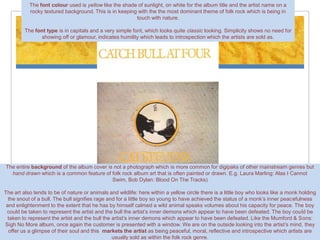 The font colour used is yellow like the shade of sunlight, on white for the album title and the artist name on a
           rocky textured background. This is in keeping with the the most dominant theme of folk rock which is being in
                                                        touch with nature.

         The font type is in capitals and a very simple font, which looks quite classic looking. Simplicity shows no need for
                showing off or glamour, indicates humility which leads to introspection which the artists are sold as.




The entire background of the album cover is not a photograph which is more common for digipaks of other mainstream genres but
  hand drawn which is a common feature of folk rock album art that is often painted or drawn. E.g. Laura Marling: Alas I Cannot
                                           Swim, Bob Dylan: Blood On The Tracks)

The art also tends to be of nature or animals and wildlife: here within a yellow circle there is a little boy who looks like a monk holding
  the snout of a bull. The bull signifies rage and for a little boy so young to have achieved the status of a monk’s inner peacefulness
 and enlightenment to the extent that he has by himself calmed a wild animal speaks volumes about his capacity for peace. The boy
 could be taken to represent the artist and the bull the artist’s inner demons which appear to have been defeated. The boy could be
  taken to represent the artist and the bull the artist’s inner demons which appear to have been defeated. Like the Mumford & Sons:
Sigh No More album, once again the customer is presented with a window. We are on the outside looking into the artist’s mind, they
  offer us a glimpse of their soul and this markets the artist as being peaceful, moral, reflective and introspective which artists are
                                                 usually sold as within the folk rock genre.
 