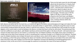 Back cover research – Area 11
Modern Synthesis, 2016 All the Lights in the Sky, 2013
These are the back covers for the full length
albums by the band Area 11. Clearly, their
designs follow the same idea as the front
covers – that they don’t need to have a
theme from album to album, but are
designed to fit with the individual album
and messages. The back cover of All the
Lights in the Sky is a part of the same
artwork as the front cover, and Modern
Synthesis uses the same background as its
cover, creating cohesion within the
individual albums
Both albums use white text for the track lists, as it stands out against the darker coloured background image and makes the track
list the focal point of the back cover. The track lists are also both written in capital letters, making the song titles easier to read,
and are both numbered down the left side, which is useful for the audience. These are all things that I will consider for my own
digipak, as this could create a small link between the albums, to show that they’re all by the same band. The positioning of the
track list is different on each album, with Modern Synthesis central and All the Lights in the Sky to the left. I will need to do more
research of other back covers to see if there is a convention here. On Modern Synthesis, the length of the song is included in a
smaller text to the side of each song title, so this is something that I could also consider, as it’s helpful for the audience. The back
cover for Modern Synthesis also includes the band name and album name, which All the Lights in the Sky doesn’t. This could be
for marketing, so that if the person looking at the album isn’t familiar with the band, they are reminded of the name when they
look at the back cover, after finding it out from the front. Repetition increases the likelihood of something getting stuck in
someone’s mind, so the aim of this is to encourage the audience to remember the name of the band and album.
 