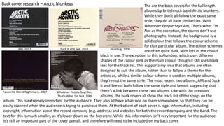 Back cover research – Arctic Monkeys
AM, 2013 Suck It and See, 2011 Humbug, 2009
Favourite Worst Nightmare, 2007 Whatever People Say I Am,
That's What I'm Not, 2006
The are the back covers for the full length
albums by British rock band Arctic Monkeys.
While they don’t all follow the exact same
style, they do all have similarities. With
Whatever People Say I Am, That's What I'm
Not as the exception, the covers don’t use
photographs. Instead, the background is a
solid colour that follows the colour scheme
for that particular album. The colour schemes
are often quite dark, with lots of the colour
black in use. The exception to this is Humbug, which uses different
shades of the colour pink as the main colour, though it still uses black
text for the track list. This supports my idea that albums are often
designed to suit the album, rather than to follow a theme for the
artists as, while a similar colour scheme is used on multiple albums,
they’re not the same style. The most recent two albums, AM and Suck
It and See do both follow the same style and layout, suggesting that
there’s a link between these two albums. Like with the previous
albums, the back covers all show the track list of the songs on the
album. This is extremely important for the audience. They also all have a barcode on them somewhere, so that they can be
easily scanned when the audience is trying to purchase them. At the bottom of each cover is legal information, including
copyright, information about the record company (e.g. address) and websites for both the record company and the band. The
text for this is much smaller, as it’s lower down on the hierarchy. While this information isn’t very important for the audience,
it’s still an important part of the cover overall, and therefore will need to be included on my back cover.
 