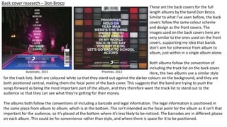 Back cover research – Don Broco
These are the back covers for the full
length albums by the band Don Broco.
Similar to what I’ve seen before, the back
covers follow the same colour scheme
and design as the front covers. The
images used on the back covers here are
very similar to the ones used on the front
covers, supporting my idea that bands
don’t aim for coherence from album to
album, just within in a single album alone.
Both albums follow the convention of
including the track list on the back cover.
Here, the two albums use a similar styleAutomatic, 2015 Priorities, 2012
for the track lists. Both are coloured white so that they stand out against the darker colours on the background, and they are
both positioned central, making them the focal point of the back cover. This suggests that the band are trying to push the
songs forward as being the most important part of the album, and they therefore want the track list to stand out to the
audience so that they can see what they’re getting for their money.
The albums both follow the conventions of including a barcode and legal information. The legal information is positioned in
the same place from album to album, which is at the bottom. This isn’t intended as the focal point for the album as it isn’t that
important for the audience, so it’s placed at the bottom where it’s less likely to be noticed. The barcodes are in different places
on each album. This could be for convenience rather than style, and where there is space for it to be positioned.
 
