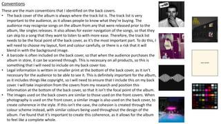 Conventions
These are the main conventions that I identified on the back covers.
• The back cover of the album is always where the track list is. The track list is very
important to the audience, as it allows people to know what they’re buying. The
audience may recognise songs on the album from any that were released prior to the
album, like singles releases. It also allows for easier navigation of the songs, so that they
can skip to a song that they want to listen to with more ease. Therefore, the track list
needs to be the focal point of the back cover, as it’s the most important part. To do this, I
will need to choose my layout, font and colour carefully, or there is a risk that it will
blend in with the background image.
• A barcode is often included on the back cover, so that when the audience purchases the
album in store, it can be scanned through. This is necessary on all products, so this is
something that I will need to include on my back cover too.
• Legal information is written in smaller print at the bottom of the back cover, as it isn’t
necessary for the audience to be able to see it. This is definitely important for the album,
as it includes things like copyright, so I will need to ensure that I include this on my back
cover. I will take inspiration from the covers from my research and position this
information at the bottom of the back cover, so that it isn’t the focal point of the album.
• The images used on the back covers are similar to those used on the front covers. When
photography is used on the front cover, a similar image is also used on the back cover, to
create coherence in the style. If this isn’t the case, the cohesion is created through the
colour scheme instead, with similar colours being used throughout the design of the
album. I’ve found that it’s important to create this coherence, as it allows for the album
to feel like a complete whole.
 