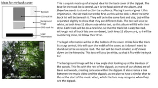 Ideas for my back cover
Background
image
CD track list
DVD track list
Legal
information
This is a quick mock up of a layout idea for the back cover of the digipak. The
text for the track list is central, as it is the focal point of the album, and
therefore needs to stand out for the audience. Placing it central gives it this
importance. The CD track list will be first, as this will be disk 1, then the DVD
track list will be beneath it. They will be in the same font and size, but will be
separated slightly to show that they are different disks. The text will also be
white, as both Area 11 albums use white text, so this album will fit with their
style. Each track will be on a new line, so that the track list is easy to read.
Although not all track lists are numbered, both Area 11 albums are, so I will be
numbering mine, to follow their style.
The legal information will be at the bottom of the cover. Unlike how the track
list stays central, this will span the width of the cover, as it doesn’t need to
stand out or be as easy to read. The text will be much smaller, as it’s lower
down on the hierarchy. This text will also be white, so that it fits with the track
list.
The background image will be a low angle shot looking up at the treetops of
the woods. This fits with the rest of the digipak, as many of our photos are of
trees and woods, creating cohesion within the digipak. It also creates a link
between the music video and the digipak, as we plan to have a similar shot to
this at the start of the music video, which the fans may recognise when they
see the digipak.
Legal info Legal info Legal info
Barcode
 