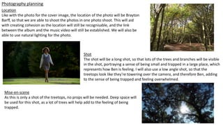 Photography planning
Location
Like with the photo for the cover image, the location of the photo will be Brayton
Barff, so that we are able to shoot the photos in one photo shoot. This will aid
with creating cohesion as the location will still be recognisable, and the link
between the album and the music video will still be established. We will also be
able to use natural lighting for the photo.
Shot
The shot will be a long shot, so that lots of the trees and branches will be visible
in the shot, portraying a sense of being small and trapped in a large place, which
represents how Ben is feeling. I will also use a low angle shot, so that the
treetops look like they’re towering over the camera, and therefore Ben, adding
to the sense of being trapped and feeling overwhelmed.
Mise-en-scene
As this is only a shot of the treetops, no props will be needed. Deep space will
be used for this shot, as a lot of trees will help add to the feeling of being
trapped.
 