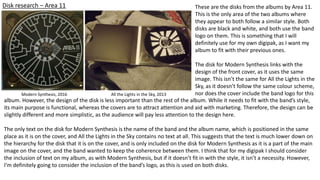 Disk research – Area 11
Modern Synthesis, 2016 All the Lights in the Sky, 2013
These are the disks from the albums by Area 11.
This is the only area of the two albums where
they appear to both follow a similar style. Both
disks are black and white, and both use the band
logo on them. This is something that I will
definitely use for my own digipak, as I want my
album to fit with their previous ones.
The disk for Modern Synthesis links with the
design of the front cover, as it uses the same
image. This isn’t the same for All the Lights in the
Sky, as it doesn’t follow the same colour scheme,
nor does the cover include the band logo for this
album. However, the design of the disk is less important than the rest of the album. While it needs to fit with the band’s style,
its main purpose is functional, whereas the covers are to attract attention and aid with marketing. Therefore, the design can be
slightly different and more simplistic, as the audience will pay less attention to the design here.
The only text on the disk for Modern Synthesis is the name of the band and the album name, which is positioned in the same
place as it is on the cover, and All the Lights in the Sky contains no text at all. This suggests that the text is much lower down on
the hierarchy for the disk that it is on the cover, and is only included on the disk for Modern Synthesis as it is a part of the main
image on the cover, and the band wanted to keep the coherence between them. I think that for my digipak I should consider
the inclusion of text on my album, as with Modern Synthesis, but if it doesn’t fit in with the style, it isn’t a necessity. However,
I’m definitely going to consider the inclusion of the band’s logo, as this is used on both disks.
 