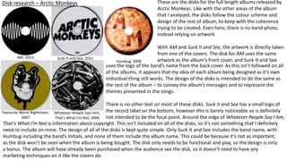 Disk research – Arctic Monkeys
AM, 2013 Suck It and See, 2011
Humbug, 2009
Favourite Worst Nightmare,
2007
Whatever People Say I Am,
That's What I'm Not, 2006
These are the disks for the full length albums released by
Arctic Monkeys. Like with the other areas of the album
that I analysed, the disks follow the colour scheme and
design of the rest of album, to keep with the coherence
trying to be created. Even here, there is no band photo,
instead relying on artwork.
With AM and Suck It and See, the artwork is directly taken
from one of the covers. The disk for AM uses the same
artwork as the album’s front cover, and Suck It and See
That’s What I’m Not is information about copyright. This isn’t included on all of the disks, so it’s not something that I definitely
need to include on mine. The design of all of the disks is kept quite simple. Only Suck It and See includes the band name, with
Humbug including the band’s initials, and none of them include the album name. This could be because it’s not as important,
as the disk won’t be seen when the album is being bought. The disk only needs to be functional and play, so the design is only
a bonus. The album will have already been purchased when the audience see the disk, so it doesn’t need to have any
marketing techniques on it like the covers do.
uses the logo of the band’s name from the back cover. As this isn’t followed on all
of the albums, it appears that my idea of each album being designed as it’s own
individual thing still works. The design of the disks is intended to do the same as
the rest of the album – to convey the album’s messages and to represent the
themes presented in the songs.
There is no other text on most of these disks. Suck It and See has a small logo of
the record label on the bottom, however this is barely noticeable so is definitely
not intended to be the focal point. Around the edge of Whatever People Say I Am,
 